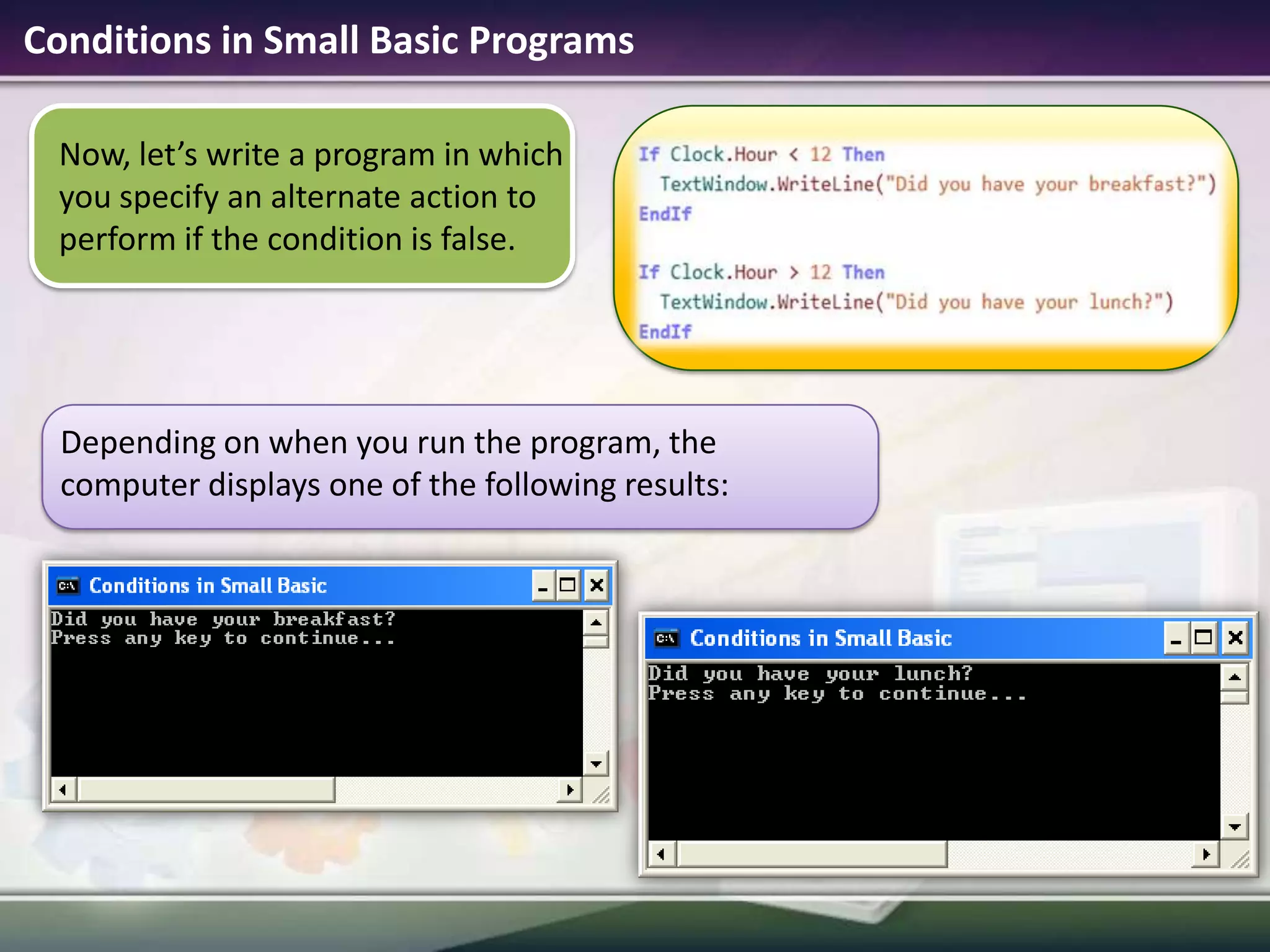 Conditions in Small Basic ProgramsNow, let’s write a program in which you specify an alternate action to perform if the condition is false.Depending on when you run the program, the computer displays one of the following results: