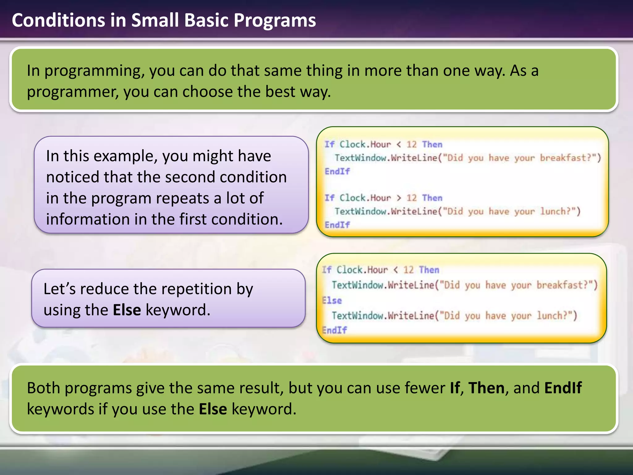 Conditions in Small Basic ProgramsIn programming, you can do that same thing in more than one way. As a programmer, you can choose the best way.Both programs give the same result, but you can use fewer If, Then, and EndIf keywords if you use the Else keyword.In this example, you might have noticed that the second condition in the program repeats a lot of information in the first condition. Let’s reduce the repetition by using the Else keyword.