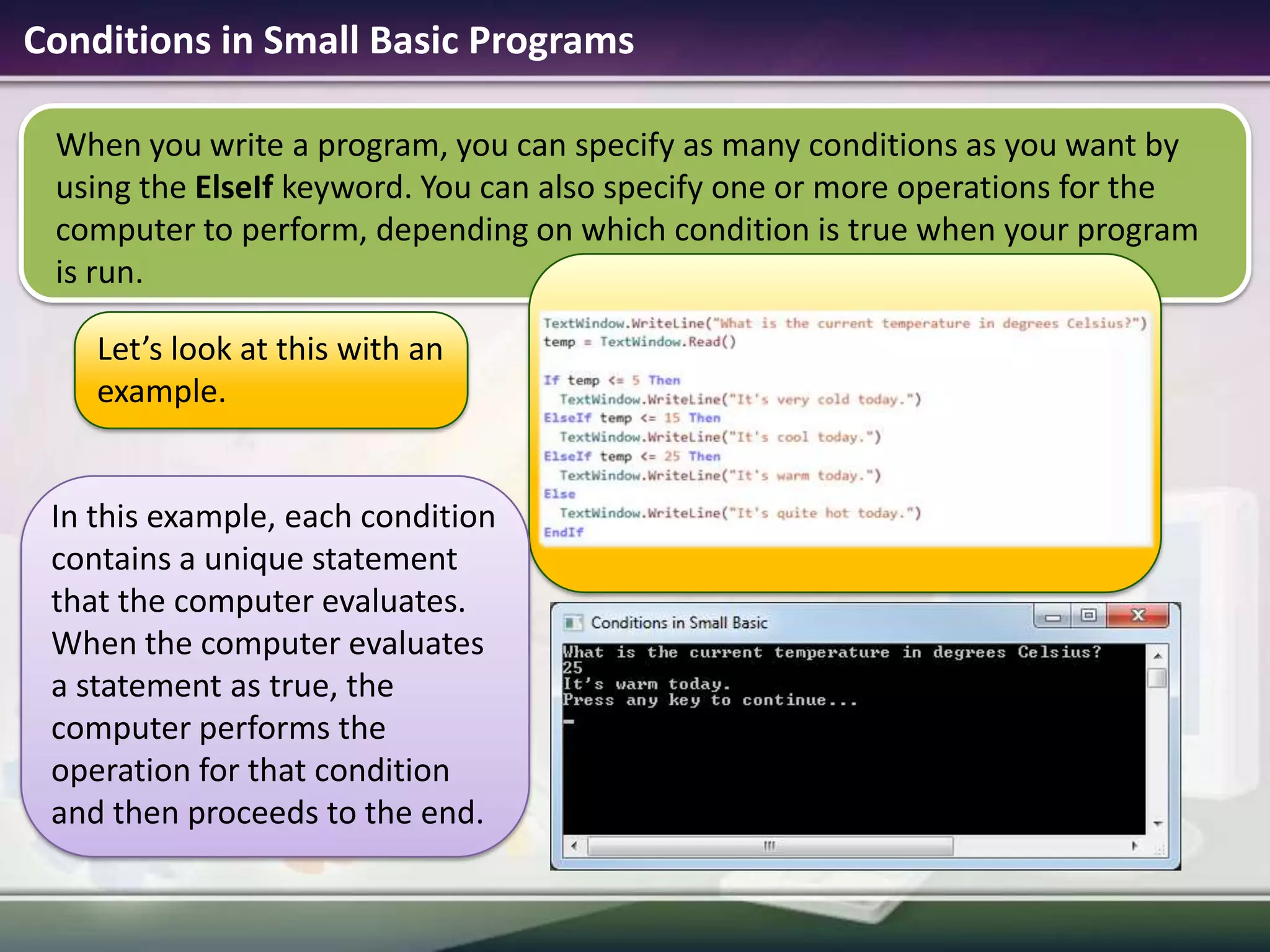 Conditions in Small Basic ProgramsWhen you write a program, you can specify as many conditions as you want by using the ElseIf keyword. You can also specify one or more operations for the computer to perform, depending on which condition is true when your program is run.Let’s look at this with an example.In this example, each condition contains a unique statement that the computer evaluates. When the computer evaluates a statement as true, the computer performs the operation for that condition and then proceeds to the end.