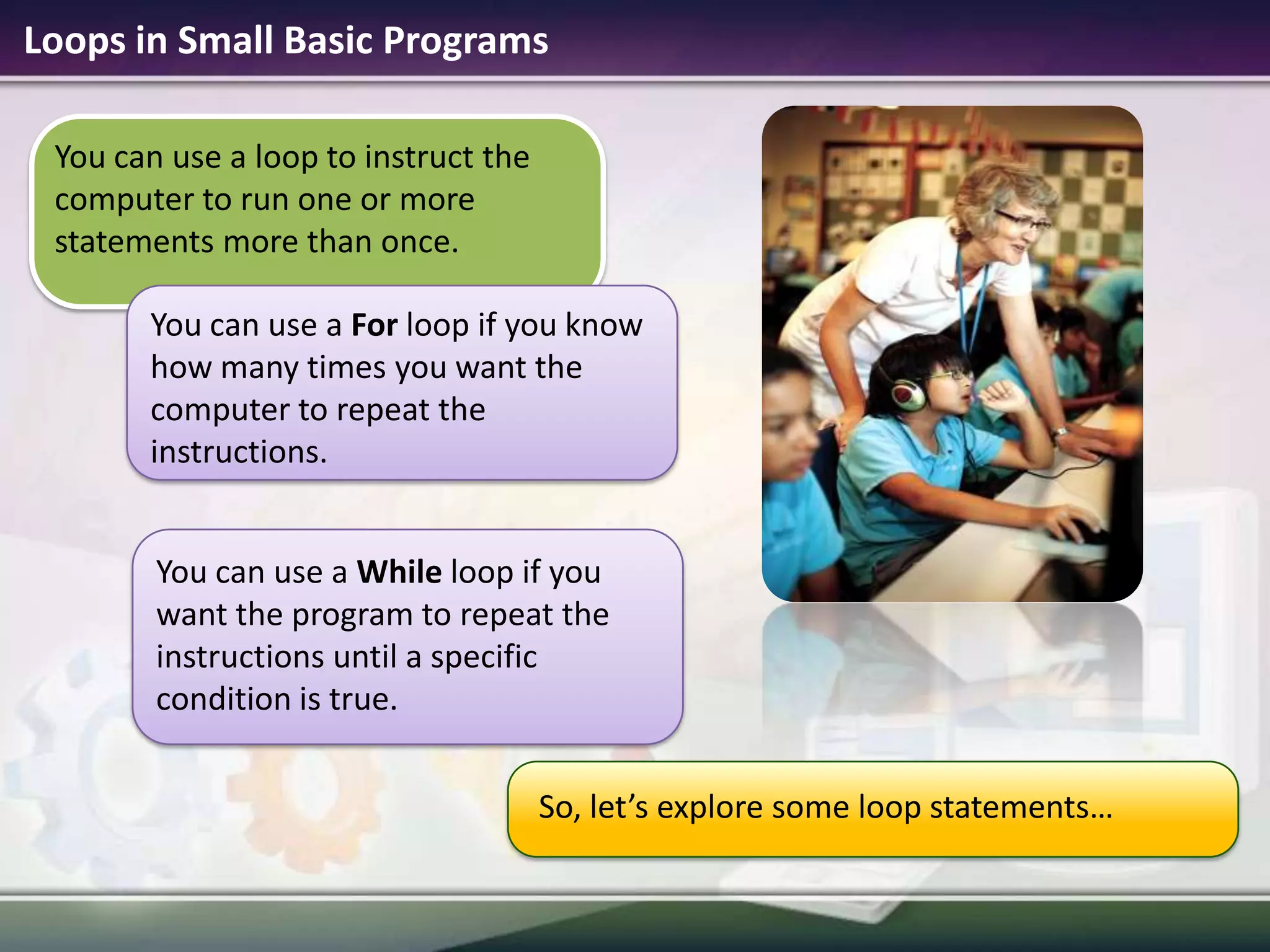 Loops in Small Basic ProgramsYou can use a For loop if you know how many times you want the computer to repeat the instructions.You can use aWhileloop if you want the program to repeat the instructions until a specific condition is true.You can use a loop to instruct the computer to run one or more statements more than once.So, let’s explore some loop statements…