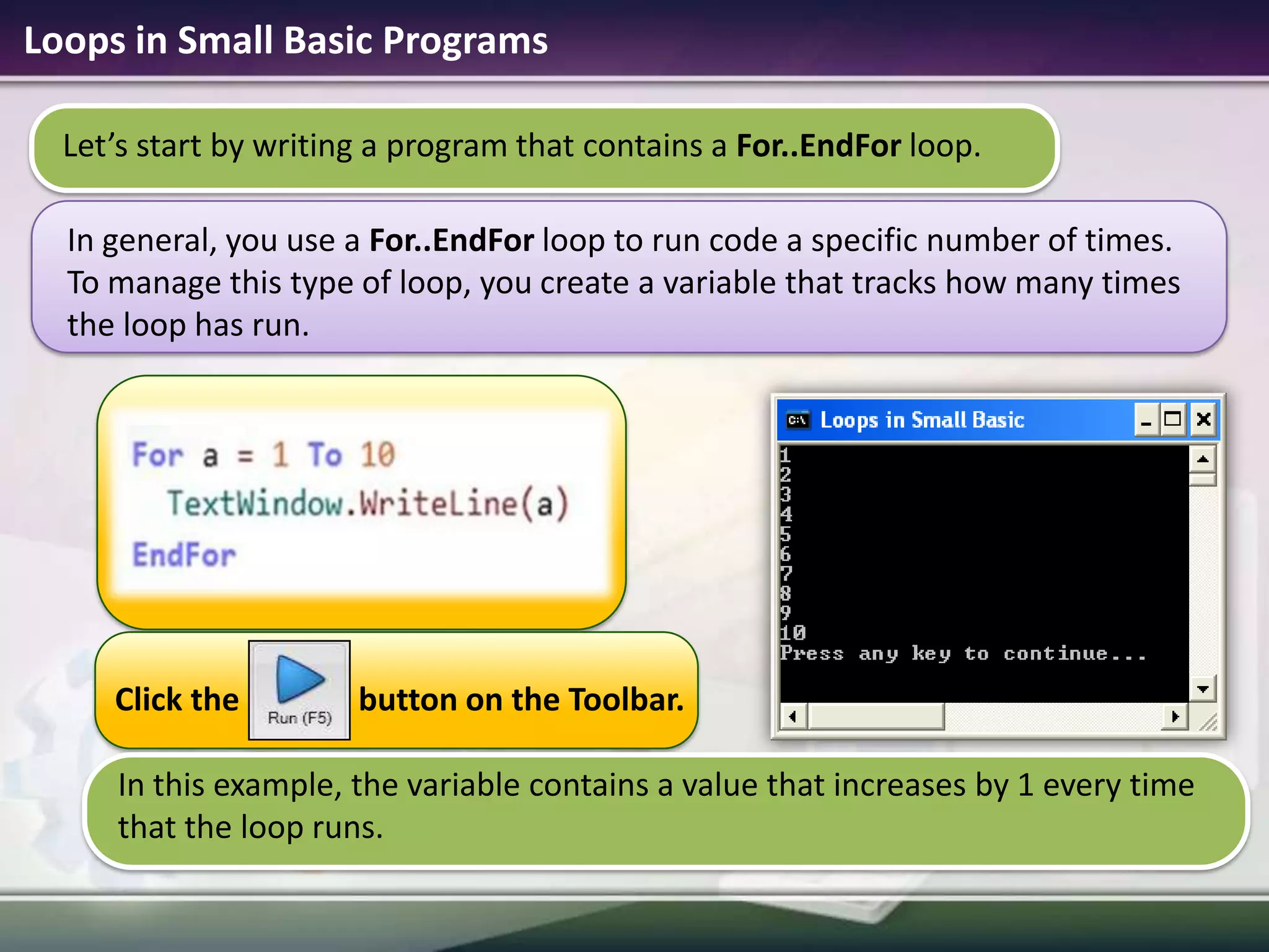 Loops in Small Basic ProgramsIn this example, the variable contains a value that increases by 1 every time that the loop runs.Let’s start by writing a program that contains a For..EndFor loop. In general, you use a For..EndFor loop to run code a specific number of times. To manage this type of loop, you create a variable that tracks how many times the loop has run.Click the               button on the Toolbar.
