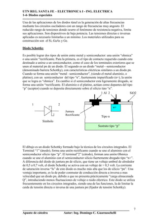 UTN REG. SANTA FE – ELECTRONICA I - ING. ELECTRICA
1-4- Diodos especiales
---------------------------------------------------------------------------------------------------------
___________________________________________________________________
Apunte de cátedra Autor: Ing. Domingo C. Guarnaschelli
7
Una de las aplicaciones de los diodos túnel es la generación de altas frecuencias
mediante los circuitos osciladores con un rango de frecuencias muy angosto. El
reducido rango de tensiones donde ocurre el fenómeno de resistencia negativa, limita
sus aplicaciones. Son dispositivos de baja potencia. Las tensiones directas e inversas
aplicadas es necesario limitarlas a un mínimo. Los materiales utilizados para su
construcción son el Si, GaAs y Ge.
Diodo Schottky
Es posible lograr dos tipos de unión entre metal y semiconductor: una unión “ohmica”
o una unión “rectificante. Para la primera, es el tipo de contacto requerido cuando esta
destinado a unirse a un semiconductor, como el caso de los terminales exteriores que se
unen al material pn de un diodo. El segundo es un diodo “metal—semiconductor
(denominado barrera Schottky), con características eléctricas similares a un diodo pn.
Cuando se forma una unión “metal –semiconductor”, (siendo el metal aluminio, o
platino), con un semiconductor del tipo “n”, fuertemente impurificado (n+), la unión
que se logra es “ohmica”. En cambio si el semiconductor esta ligeramente drogado, se
forma una unión “rectificante. El aluminio o el platino, actúan como dopantes del tipo
“p” (aceptor) cuando se deposita directamente sobre el silicio tipo “n”.
El dibujo es un diodo Schottky formado bajo la técnica de los circuitos integrados. El
Terminal “1” (ánodo), forma una unión rectificante cuando se une el aluminio con el
semiconductor silicio tipo “p”. El terminal”2” (cátodo), forman una unión Ohmica
cuando se une el aluminio con el semiconductor silicio fuertemente drogado tipo “n+”.
A diferencia del diodo de juntura pn de silicio, que tiene un voltaje umbral de alrededor
de 0,5 a 0,7 volt, el diodo Schottky se activa con un voltaje de ≈ 0,3 volt. La corriente
de saturación inversa “Is” de este diodo es mucho más alta que los de silicio “pn”. Una
ventaja importante, es la de poder conmutar de conducción directa a inversa a mas
velocidad que un diodo pn, debido a que no presenta prácticamente “carga almacenada
Q”, introduciendo menos fluctuaciones de voltaje o ruido eléctrico. Este diodo se utiliza
frecuentemente en los circuitos integrados, siendo una de las funciones, la de limitar la
caída de tensión directa o inversa de una juntura pn (fijador de tensión Schottky).
Sustrato tipo “p”
Tipo n
Símbolo
Juntura
Rectificante
1 2
n+
1 Al 2 SiO2
 