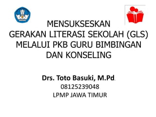 MENSUKSESKAN
GERAKAN LITERASI SEKOLAH (GLS)
MELALUI PKB GURU BIMBINGAN
DAN KONSELING
Drs. Toto Basuki, M.Pd.
08125239048
LPMP JAWA TIMUR
 