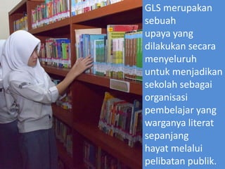 GLS merupakan
sebuah
upaya yang
dilakukan secara
menyeluruh
untuk menjadikan
sekolah sebagai
organisasi
pembelajar yang
warganya literat
sepanjang
hayat melalui
pelibatan publik.
 