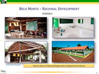 BELO MONTE – REGIONAL DEVELOPMENT
                                    SCHOOLS




Fonte: Norte Energia
                         Sala de clase en Vitória del Xingu antes y después de la reforma


                                                                                            13
 