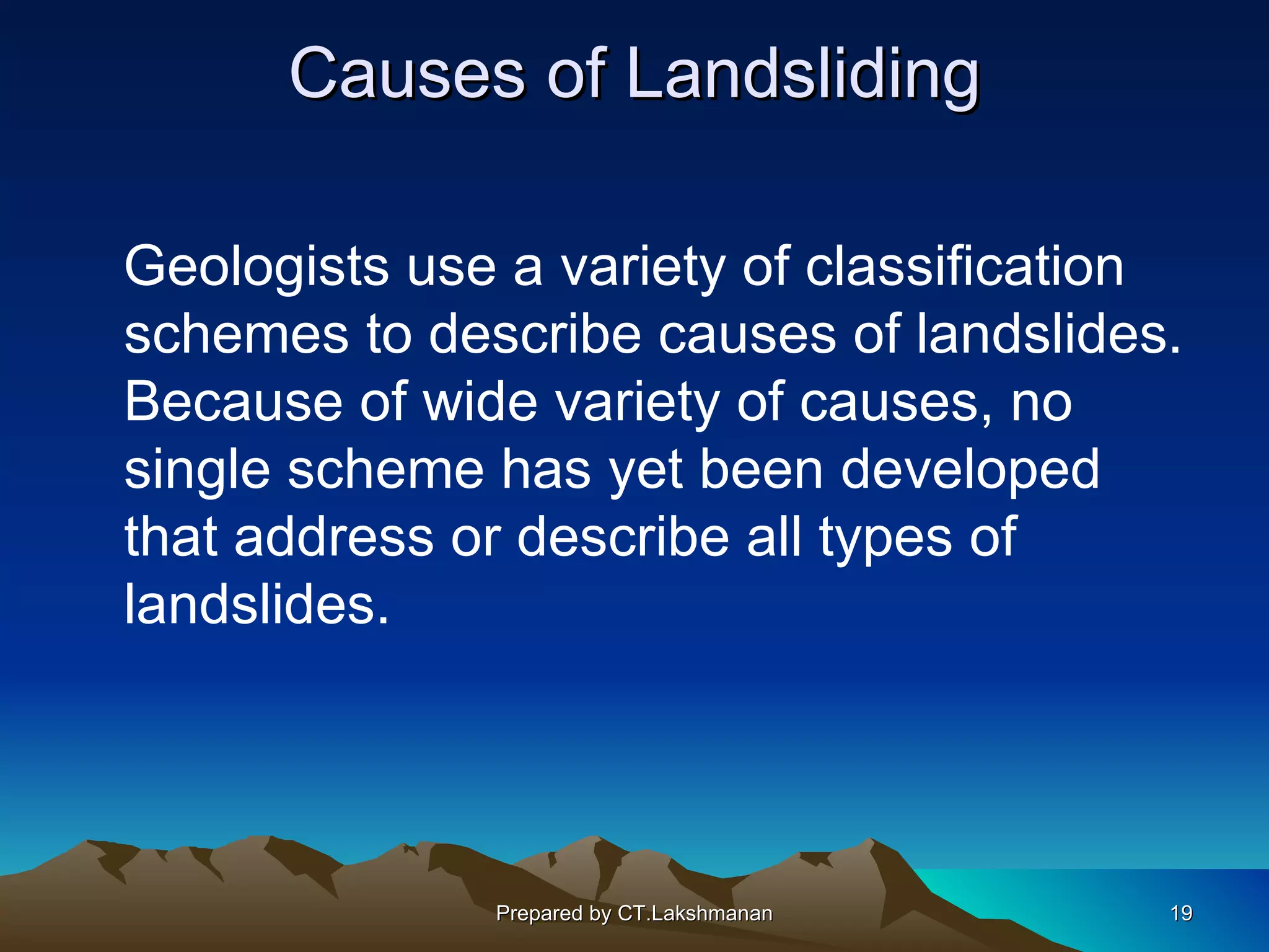 Causes of Landsliding

Geologists use a variety of classification
schemes to describe causes of landslides.
Because of wide variety of causes, no
single scheme has yet been developed
that address or describe all types of
landslides.




              Prepared by CT.Lakshmanan   19
 