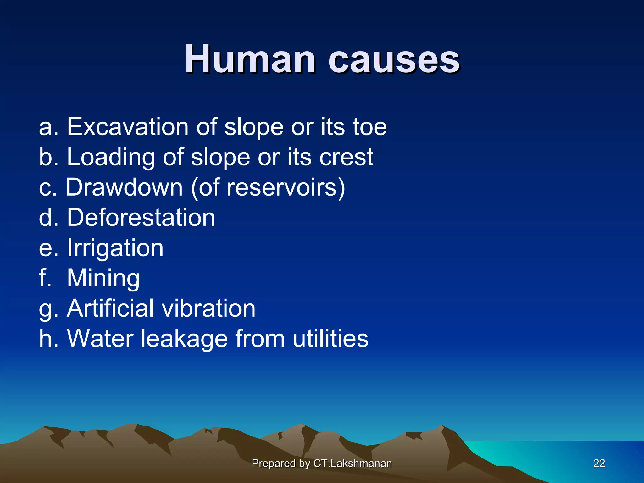 Human causes
a. Excavation of slope or its toe
b. Loading of slope or its crest
c. Drawdown (of reservoirs)
d. Deforestation
e. Irrigation
f. Mining
g. Artificial vibration
h. Water leakage from utilities



                    Prepared by CT.Lakshmanan   22
 