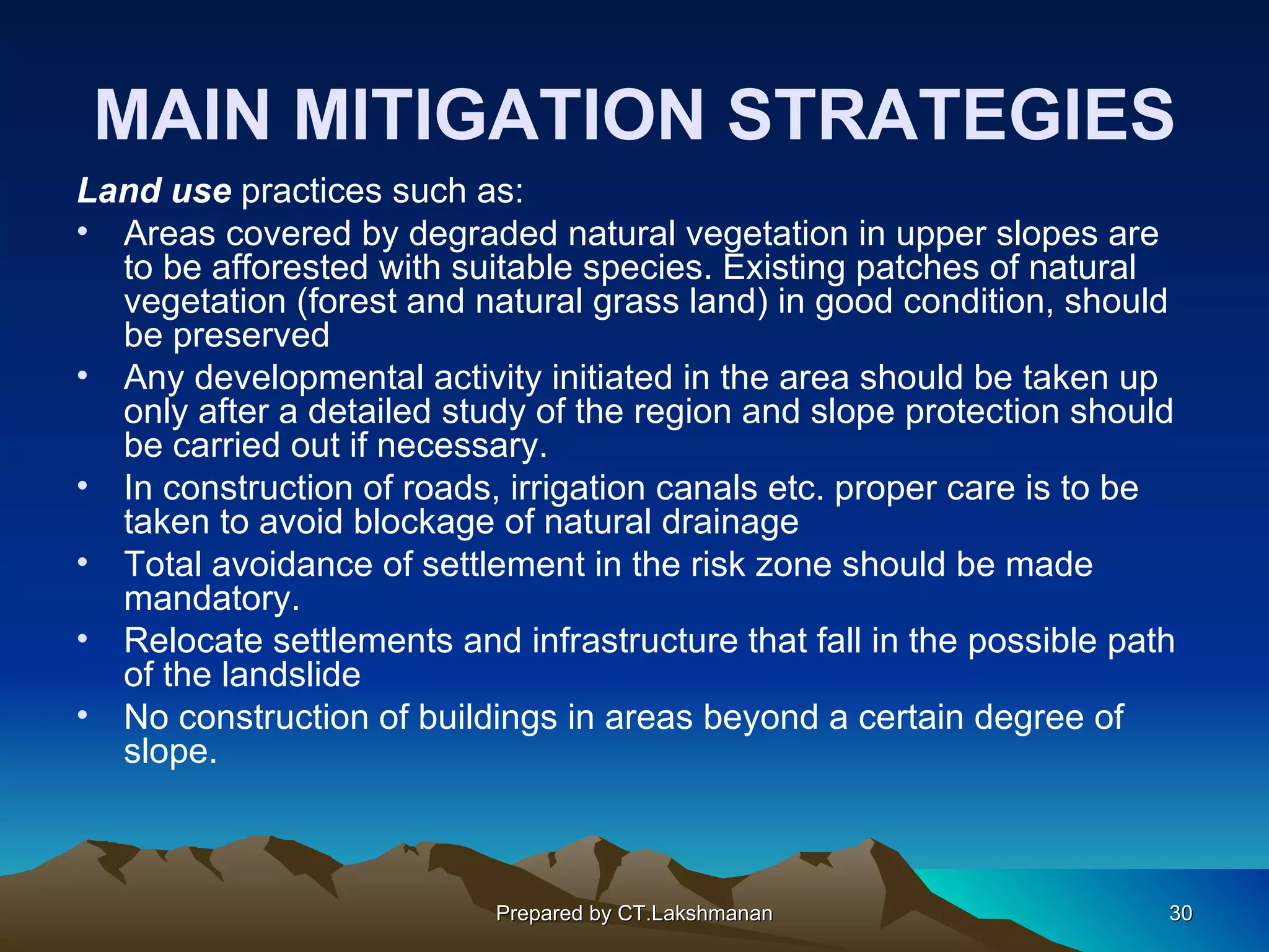 MAIN MITIGATION STRATEGIES
Land use practices such as:
• Areas covered by degraded natural vegetation in upper slopes are
  to be afforested with suitable species. Existing patches of natural
  vegetation (forest and natural grass land) in good condition, should
  be preserved
• Any developmental activity initiated in the area should be taken up
  only after a detailed study of the region and slope protection should
  be carried out if necessary.
• In construction of roads, irrigation canals etc. proper care is to be
  taken to avoid blockage of natural drainage
• Total avoidance of settlement in the risk zone should be made
  mandatory.
• Relocate settlements and infrastructure that fall in the possible path
  of the landslide
• No construction of buildings in areas beyond a certain degree of
  slope.



                           Prepared by CT.Lakshmanan                   30
 