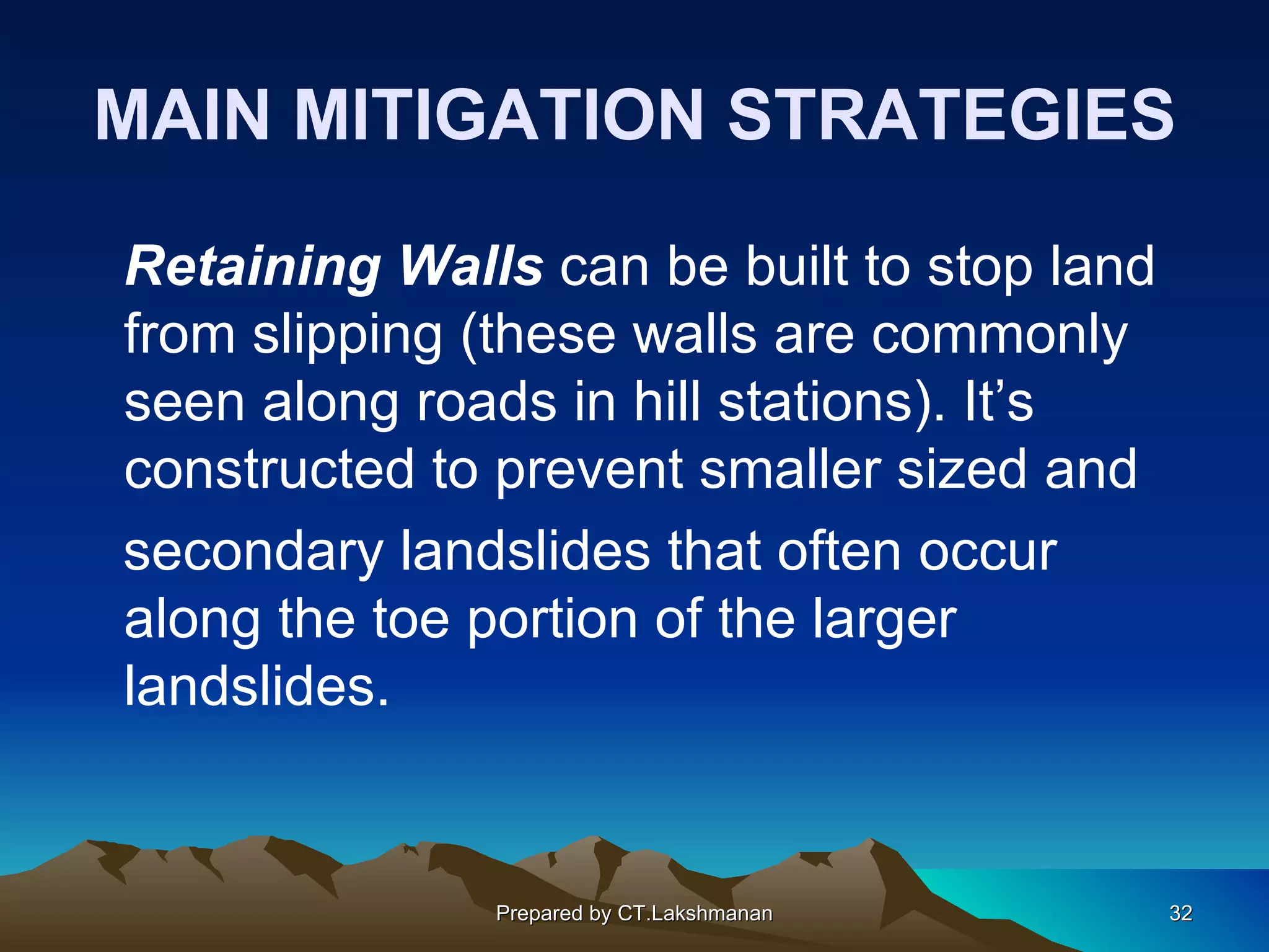 MAIN MITIGATION STRATEGIES

Retaining Walls can be built to stop land
from slipping (these walls are commonly
seen along roads in hill stations). It’s
constructed to prevent smaller sized and
secondary landslides that often occur
along the toe portion of the larger
landslides.


              Prepared by CT.Lakshmanan     32
 
