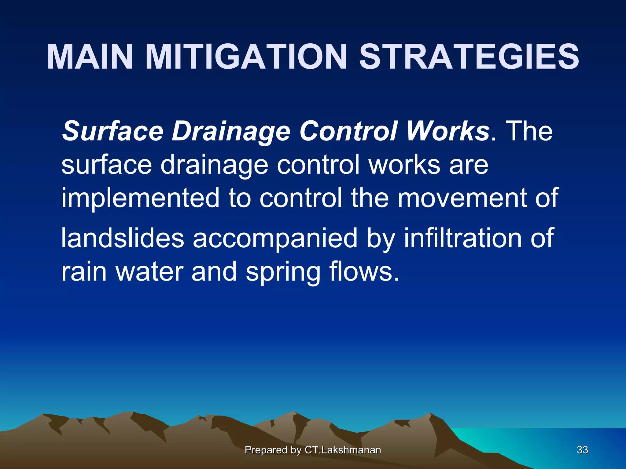 MAIN MITIGATION STRATEGIES

Surface Drainage Control Works. The
surface drainage control works are
implemented to control the movement of
landslides accompanied by infiltration of
rain water and spring flows.




               Prepared by CT.Lakshmanan    33
 