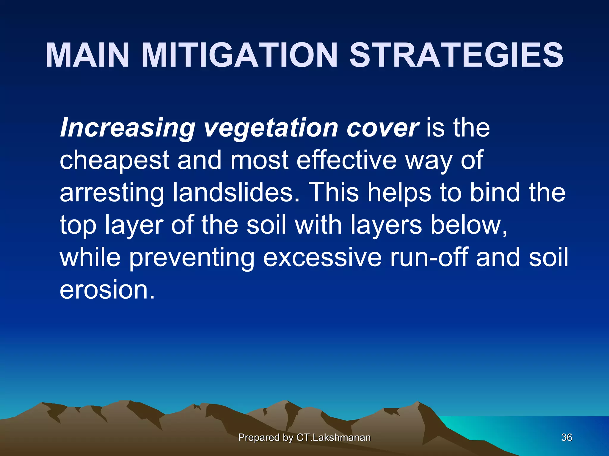 MAIN MITIGATION STRATEGIES

Increasing vegetation cover is the
cheapest and most effective way of
arresting landslides. This helps to bind the
top layer of the soil with layers below,
while preventing excessive run-off and soil
erosion.




               Prepared by CT.Lakshmanan   36
 