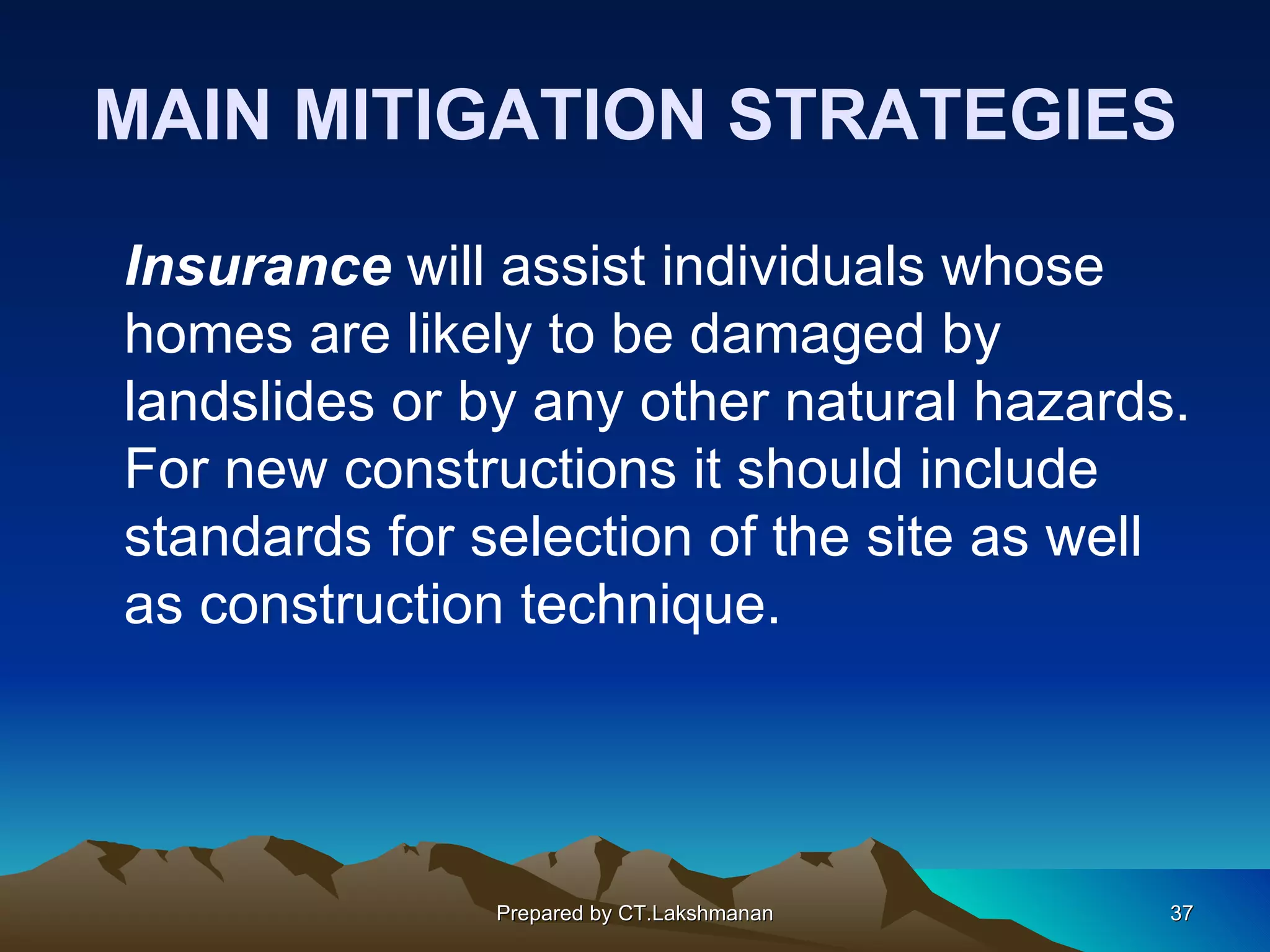 MAIN MITIGATION STRATEGIES

Insurance will assist individuals whose
homes are likely to be damaged by
landslides or by any other natural hazards.
For new constructions it should include
standards for selection of the site as well
as construction technique.




               Prepared by CT.Lakshmanan   37
 