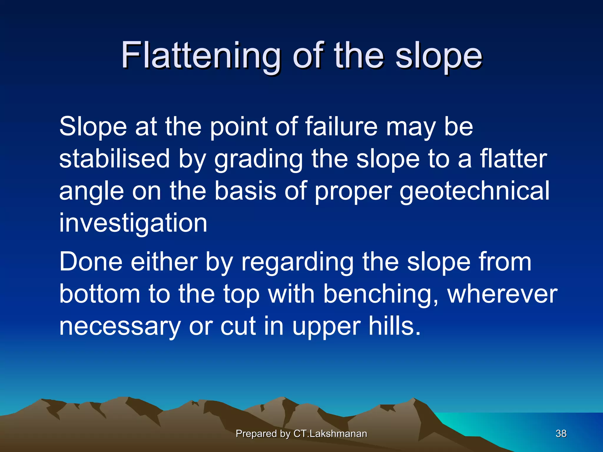 Flattening of the slope
Slope at the point of failure may be
stabilised by grading the slope to a flatter
angle on the basis of proper geotechnical
investigation
Done either by regarding the slope from
bottom to the top with benching, wherever
necessary or cut in upper hills.


               Prepared by CT.Lakshmanan   38
 