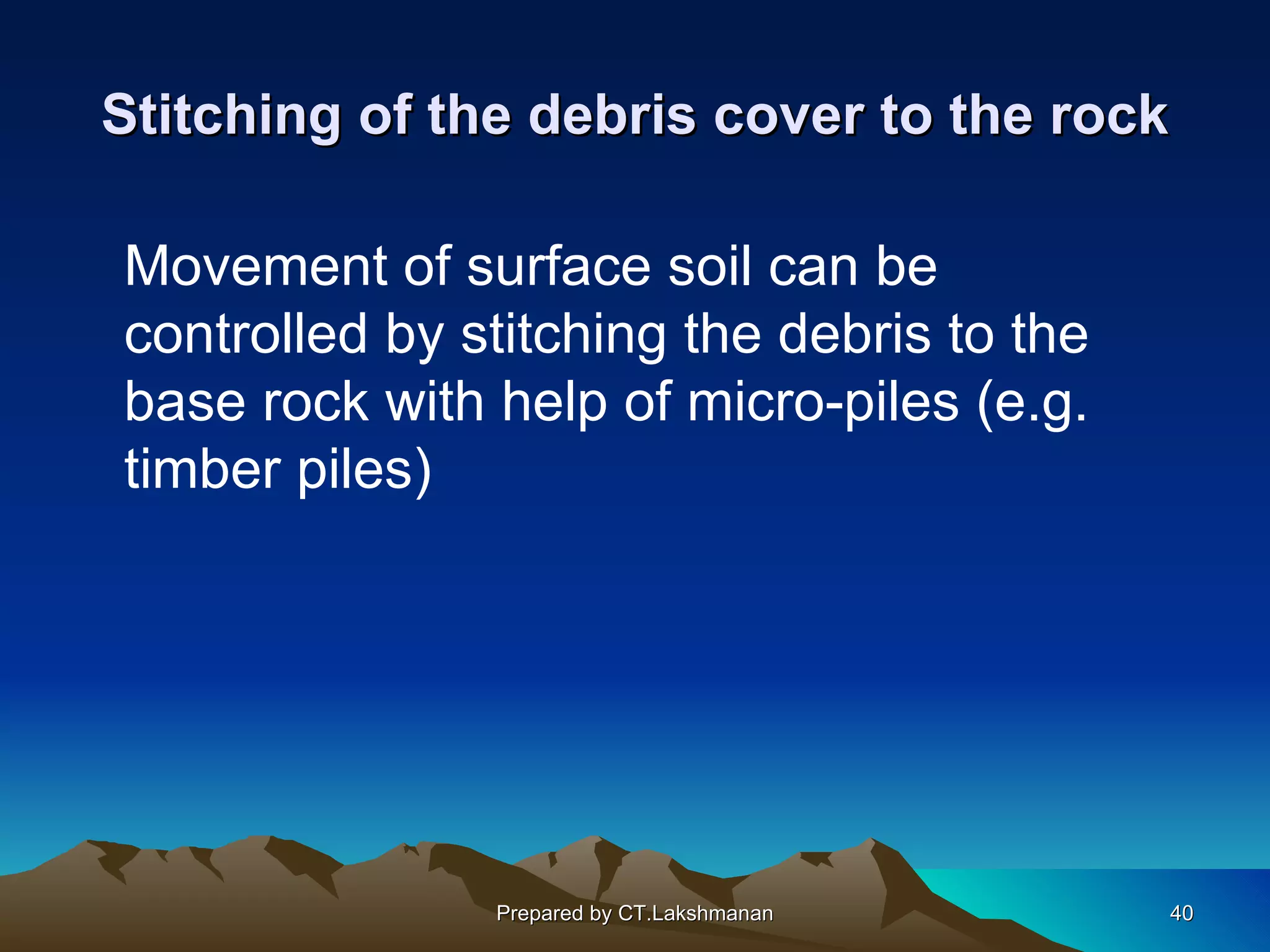 Stitching of the debris cover to the rock

Movement of surface soil can be
controlled by stitching the debris to the
base rock with help of micro-piles (e.g.
timber piles)




               Prepared by CT.Lakshmanan    40
 