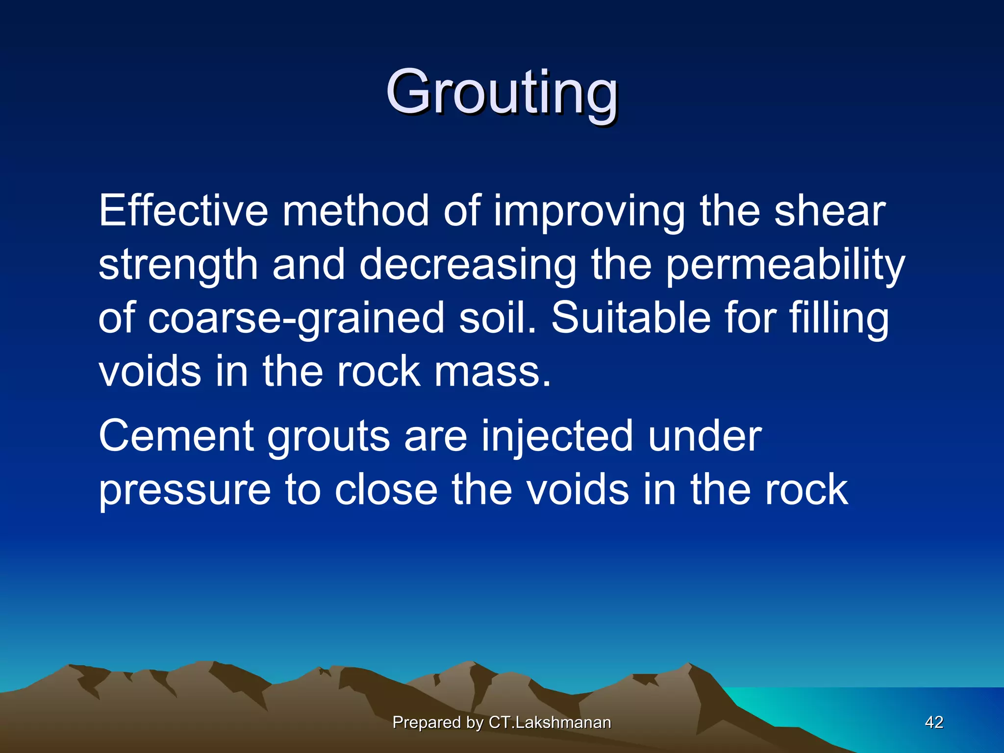 Grouting
Effective method of improving the shear
strength and decreasing the permeability
of coarse-grained soil. Suitable for filling
voids in the rock mass.
Cement grouts are injected under
pressure to close the voids in the rock




                Prepared by CT.Lakshmanan      42
 