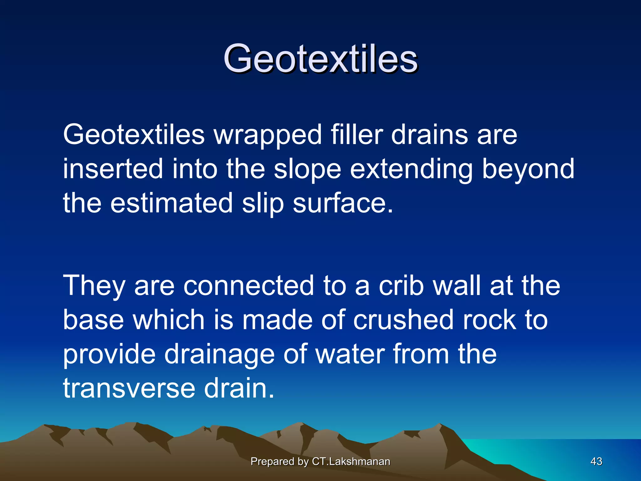 Geotextiles
Geotextiles wrapped filler drains are
inserted into the slope extending beyond
the estimated slip surface.

They are connected to a crib wall at the
base which is made of crushed rock to
provide drainage of water from the
transverse drain.

               Prepared by CT.Lakshmanan   43
 