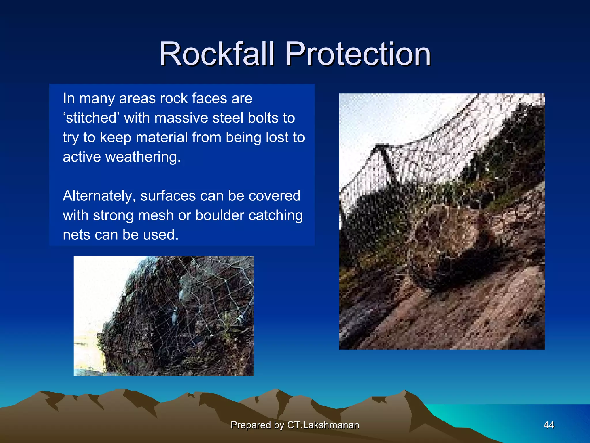 Rockfall Protection
In many areas rock faces are
‘stitched’ with massive steel bolts to
try to keep material from being lost to
active weathering.

Alternately, surfaces can be covered
with strong mesh or boulder catching
nets can be used.




                           Prepared by CT.Lakshmanan   44
 