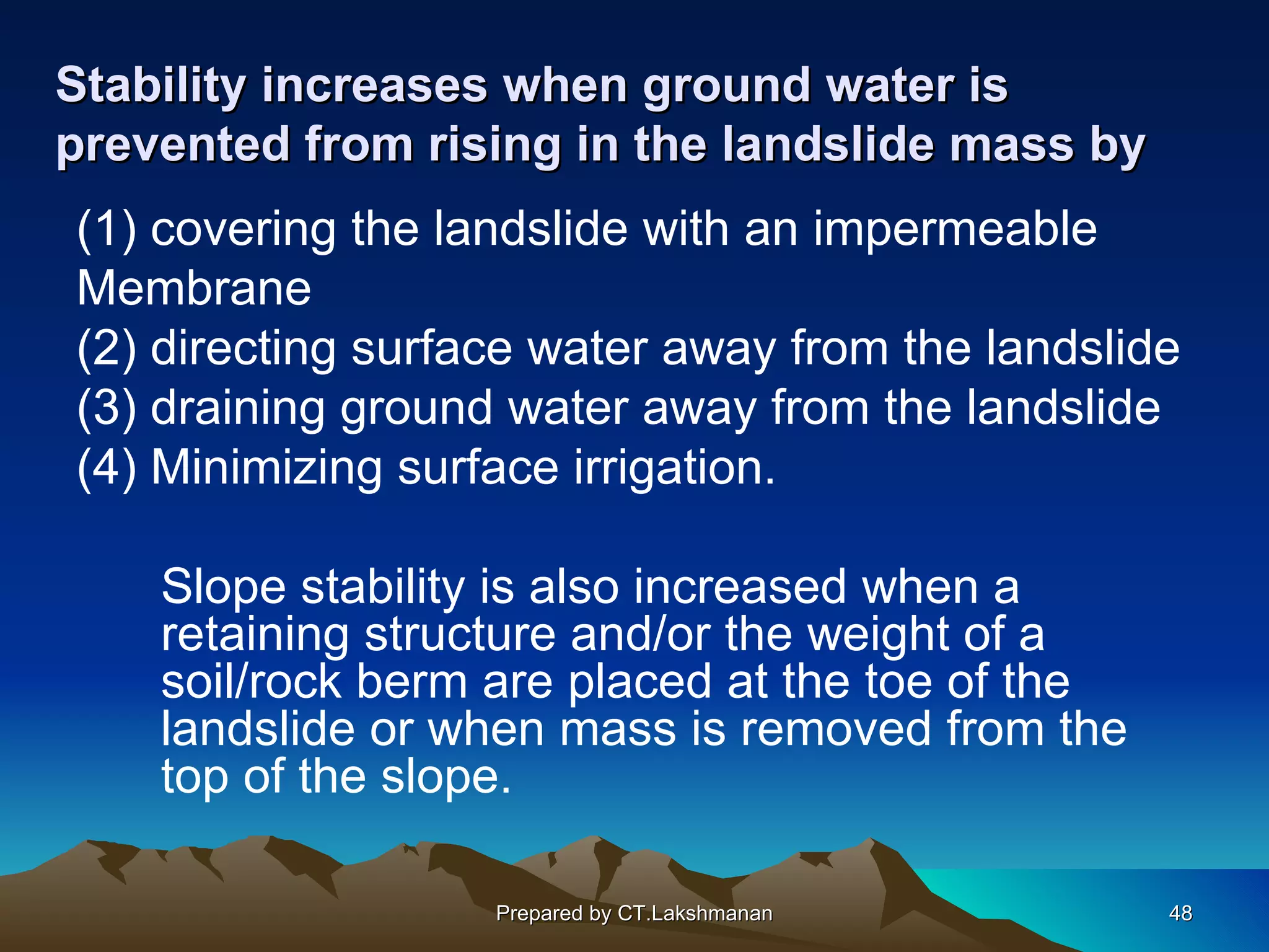 Stability increases when ground water is
prevented from rising in the landslide mass by
(1) covering the landslide with an impermeable
Membrane
(2) directing surface water away from the landslide
(3) draining ground water away from the landslide
(4) Minimizing surface irrigation.

    Slope stability is also increased when a
    retaining structure and/or the weight of a
    soil/rock berm are placed at the toe of the
    landslide or when mass is removed from the
    top of the slope.

                   Prepared by CT.Lakshmanan      48
 