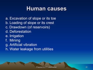 Human causes
a. Excavation of slope or its toe
b. Loading of slope or its crest
c. Drawdown (of reservoirs)
d. Deforestation
e. Irrigation
f. Mining
g. Artificial vibration
h. Water leakage from utilities



                    Prepared by CT.Lakshmanan   22
 