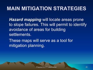 MAIN MITIGATION STRATEGIES

Hazard mapping will locate areas prone
to slope failures. This will permit to identify
avoidance of areas for building
settlements.
These maps will serve as a tool for
mitigation planning.




                Prepared by CT.Lakshmanan     29
 