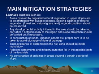MAIN MITIGATION STRATEGIES
Land use practices such as:
• Areas covered by degraded natural vegetation in upper slopes are
  to be afforested with suitable species. Existing patches of natural
  vegetation (forest and natural grass land) in good condition, should
  be preserved
• Any developmental activity initiated in the area should be taken up
  only after a detailed study of the region and slope protection should
  be carried out if necessary.
• In construction of roads, irrigation canals etc. proper care is to be
  taken to avoid blockage of natural drainage
• Total avoidance of settlement in the risk zone should be made
  mandatory.
• Relocate settlements and infrastructure that fall in the possible path
  of the landslide
• No construction of buildings in areas beyond a certain degree of
  slope.



                           Prepared by CT.Lakshmanan                   30
 