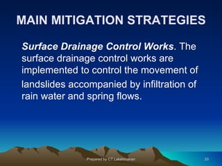 MAIN MITIGATION STRATEGIES

Surface Drainage Control Works. The
surface drainage control works are
implemented to control the movement of
landslides accompanied by infiltration of
rain water and spring flows.




               Prepared by CT.Lakshmanan    33
 