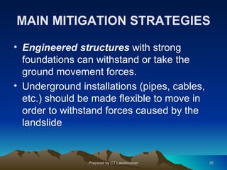 MAIN MITIGATION STRATEGIES

• Engineered structures with strong
  foundations can withstand or take the
  ground movement forces.
• Underground installations (pipes, cables,
  etc.) should be made flexible to move in
  order to withstand forces caused by the
  landslide


                Prepared by CT.Lakshmanan     35
 