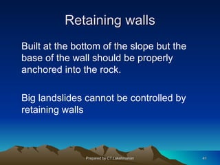 Retaining walls
Built at the bottom of the slope but the
base of the wall should be properly
anchored into the rock.

Big landslides cannot be controlled by
retaining walls



               Prepared by CT.Lakshmanan   41
 