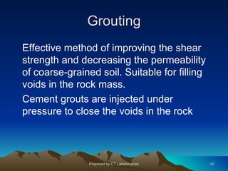 Grouting
Effective method of improving the shear
strength and decreasing the permeability
of coarse-grained soil. Suitable for filling
voids in the rock mass.
Cement grouts are injected under
pressure to close the voids in the rock




                Prepared by CT.Lakshmanan      42
 
