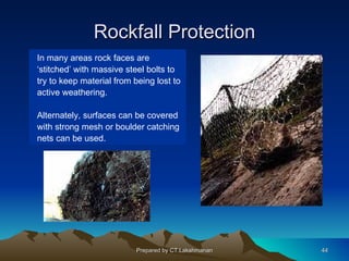 Rockfall Protection
In many areas rock faces are
‘stitched’ with massive steel bolts to
try to keep material from being lost to
active weathering.

Alternately, surfaces can be covered
with strong mesh or boulder catching
nets can be used.




                           Prepared by CT.Lakshmanan   44
 