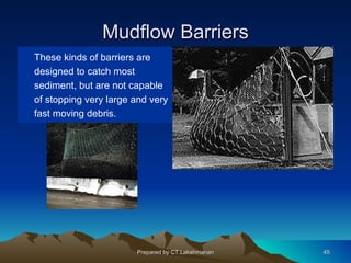 Mudflow Barriers
These kinds of barriers are
designed to catch most
sediment, but are not capable
of stopping very large and very
fast moving debris.




                       Prepared by CT.Lakshmanan   45
 