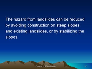 The hazard from landslides can be reduced
by avoiding construction on steep slopes
and existing landslides, or by stabilizing the
slopes.




                 Prepared by CT.Lakshmanan       47
 