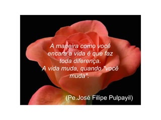 A maneira como você encara a vida é que faz toda diferença. A vida muda, quando "você muda".   (Pe.José Filipe Pulpayil)  