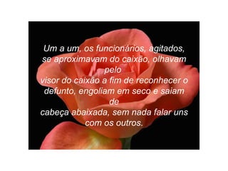 Um a um, os funcionários, agitados, se aproximavam do caixão, olhavam pelo  visor do caixão a fim de reconhecer o defunto, engoliam em seco e saiam de cabeça abaixada, sem nada falar uns com os outros. 