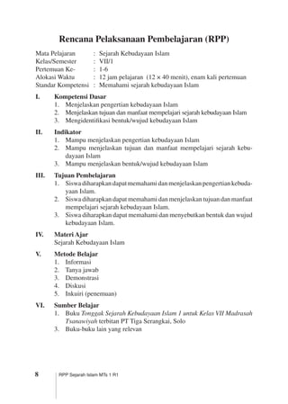 RPP Sejarah Islam MTs 1 R1
Rencana Pelaksanaan Pembelajaran (RPP)
Mata Pelajaran	 :	 Sejarah Kebudayaan Islam
Kelas/Semester	 :	 VII/1
Pertemuan Ke-	 :	 1-6
Alokasi Waktu	 :	 12 jam pelajaran (12 × 40 menit), enam kali pertemuan
Standar Kompetensi	 :	 Memahami sejarah kebudayaan Islam
I.	 Kompetensi Dasar
1.	 Menjelaskan pengertian kebudayaan Islam
2.	 Menjelaskan tujuan dan manfaat mempelajari sejarah kebudayaan Islam
3.	 Mengidentifikasi bentuk/wujud kebudayaan Islam
II.	 Indikator
1.	 Mampu menjelaskan pengertian kebudayaan Islam
2.	 Mampu menjelaskan tujuan dan manfaat mempelajari sejarah kebu­
dayaan Islam
3.	 Mampu menjelaskan bentuk/wujud kebudayaan Islam
III.	 Tujuan Pembelajaran
1.	 Siswa diharapkan dapat memahami dan menjelaskan pengertian kebuda­
yaan Islam.
2.	 Siswa diharapkan dapat memahami dan menjelaskan tujuan dan manfaat
mempelajari sejarah kebudayaan Islam.
3.	 Siswa diharapkan dapat memahami dan menyebutkan bentuk dan wujud
kebudayaan Islam.
IV.	 Materi Ajar
Sejarah Kebudayaan Islam
V.	 Metode Belajar
1.	 Informasi
2.	 Tanya jawab
3.	 Demonstrasi
4.	 Diskusi
5.	 Inkuiri (penemuan)
VI.	 Sumber Belajar
1.	 Buku Tonggak Sejarah Kebudayaan Islam 1 untuk Kelas VII Madrasah
Tsanawiyah terbitan PT Tiga Serangkai, Solo
3.	 Buku-buku lain yang relevan
 