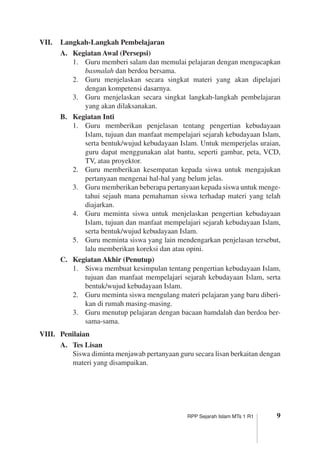 RPP Sejarah Islam MTs 1 R1
VII.	 Langkah-Langkah Pembelajaran
A.	 Kegiatan Awal (Persepsi)
1.	 Guru memberi salam dan memulai pelajaran dengan mengucapkan
basmalah dan berdoa bersama.
2.	 Guru menjelaskan secara singkat materi yang akan dipelajari
dengan kompetensi dasarnya.
3.	 Guru menjelaskan secara singkat langkah-langkah pembelajaran
yang akan dilaksanakan.
B.	 Kegiatan Inti
1.	 Guru memberikan penjelasan tentang pengertian kebudayaan
­Islam, tujuan dan manfaat mempelajari sejarah kebudayaan Islam,
serta bentuk/wujud kebudayaan Islam. Untuk memperjelas uraian,
guru dapat menggunakan alat bantu, seperti gambar, peta, VCD,
TV, atau proyektor.
2.	 Guru memberikan kesempatan kepada siswa untuk mengajukan
pertanyaan mengenai hal-hal yang belum jelas.
3.	 Guru memberikan beberapa pertanyaan kepada siswa untuk menge­
tahui sejauh mana pemahaman siswa terhadap materi yang telah
diajarkan.
4.	 Guru meminta siswa untuk menjelaskan pengertian kebudayaan
Islam, tujuan dan manfaat mempelajari sejarah kebudayaan Islam,
serta bentuk/wujud kebudayaan Islam.
5.	 Guru meminta siswa yang lain mendengarkan penjelasan tersebut,
lalu memberikan koreksi dan atau opini.
C.	 Kegiatan Akhir (Penutup)
1.	 Siswa membuat kesimpulan tentang pengertian kebudayaan Islam,
tujuan dan manfaat mempelajari sejarah kebudayaan Islam, serta
bentuk/wujud kebudayaan Islam.
2.	 Guru meminta siswa mengulang materi pelajaran yang baru diberi­
kan di rumah masing-masing.
3.	 Guru menutup pelajaran dengan bacaan hamdalah dan berdoa ber­
sama-sama.
VIII.	 Penilaian
A.	 Tes Lisan
	 Siswa diminta menjawab pertanyaan guru secara lisan berkaitan dengan
materi yang disampaikan.
 