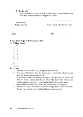 10 RPP Sejarah Islam MTs 1 R1
B.	 Tes Tertulis
	 Guru memberikan beberapa soal tertulis sesuai dengan kemampuan
siswa. Soal dapat berupa esai atau penulisan opini.
		 ................, ...........................		
	 Mengetahui,
	 Kepala Sekolah	 Guru Sejarah Kebudayaan Islam
	 ......................................	 .......................................	
	 NIP.	 NIP.
Kunci Bab I (Sejarah Kebudayaan Islam)
A.	 Pilihan Ganda
1.	 B
2.	 C
3.	 D
4.	 C
5.	 A
6.	 C
7.	 A
8.	 D
9.	 C
10.	 D
B.	 Uraian
1.	 Kebudayaan masyarakat yang menganut agama Islam.
2.	 Pada masa Khulafaur Rasyidin konsentrasi pemerintahan Islam masih
pada dakwah dan perluasan wilayah.
3.	 Islam lahir di antara dua kebudayaan besar, yaitu Kebudayaan Persia dan
Romawi Timur. Namun, kebudayaan Islam tidak bersumber kepada dua
kebudayaan tersebut, tetapi bersumber kepada Al-Qur’an dan hadis.
4.	 Sistem khilafah dan sistem kemasyarakatan (kebijaksanaan guru)
5.	 Kebudayaan Islam bersumberkan kepada wahyu Allah, sementara kebu­
dayaan yang lain bersumberkan kepada pemikiran manusia.
 