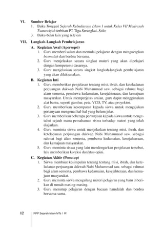 12 RPP Sejarah Islam MTs 1 R1
VI.	 Sumber Belajar
1.	 Buku Tonggak Sejarah Kebudayaan Islam 1 untuk Kelas VII Madrasah
Tsanawiyah terbitan PT Tiga Serangkai, Solo
3.	 Buku-buku lain yang relevan
VII.	 Langkah-Langkah Pembelajaran
A.	 Kegiatan Awal (Apersepsi)
1.	 Guru memberi salam dan memulai pelajaran dengan mengucapkan
basmalah dan berdoa bersama.
2.	 Guru menjelaskan secara singkat materi yang akan dipelajari
dengan kompetensi dasarnya.
3.	 Guru menjelaskan secara singkat langkah-langkah pembelajaran
yang akan dilaksanakan.
B.	 Kegiatan Inti
1.	 Guru memberikan penjelasan tentang misi, ibrah, dan keteladanan
perjuangan dakwah Nabi Muhammad saw. sebagai rahmat bagi
alam semesta, pembawa kedamaian, kesejahteraan, dan kemajuan
masyarakat. Untuk memperjelas uraian, guru dapat menggunakan
alat bantu, seperti gambar, peta, VCD, TV, atau proyektor.
2.	 Guru memberikan kesempatan kepada siswa untuk mengajukan
pertanyaan mengenai hal-hal yang belum jelas.
3.	 Guru memberikan beberapa pertanyaan kepada siswa untuk menge­
tahui sejauh mana pemahaman siswa terhadap materi yang telah
diajarkan.
4.	 Guru meminta siswa untuk menjelaskan tentang misi, ibrah, dan
keteladanan perjuangan dakwah Nabi Muhammad saw. sebagai
rahmat bagi alam semesta, pembawa kedamaian, kesejahteraan,
dan kemajuan masyarakat.
5.	 Guru meminta siswa yang lain mendengarkan penjelasan tersebut,
lalu memberikan koreksi dan/atau opini.
C.	 Kegiatan Akhir (Penutup)
1.	 Siswa membuat kesimpulan tentang tentang misi, ibrah, dan kete­
ladanan perjuangan dakwah Nabi Muhammad saw. sebagai rahmat
bagi alam semesta, pembawa kedamaian, kesejahteraan, dan kema­
juan masyarakat.
2.	 Guru meminta siswa mengulang materi pelajaran yang baru diberi­
kan di rumah masing-masing.
3.	 Guru menutup pelajaran dengan bacaan hamdalah dan berdoa
bersama-sama.
 