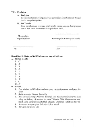 13RPP Sejarah Islam MTs 1 R1
VIII.	 Penilaian
A.	 Tes Lisan
	 Siswa diminta menjawab pertanyaan guru secara lisan berkaitan dengan
materi yang disampaikan.
B.	 Tes Tertulis
	 Guru memberikan beberapa soal tertulis sesuai dengan kemampuan
siswa. Soal dapat berupa esai atau penulisan opini.
		 ................, ...........................		
	 Mengetahui,
	 Kepala Sekolah	 Guru Sejarah Kebudayaan Islam
	 ......................................	 .......................................	
	 NIP.	 NIP.
	
Kunci Bab II (Dakwah Nabi Muhammad saw. di Mekah)
A.	 Pilihan Ganda
1.	 C
2.	 B
3.	 B
4.	 A
5.	 D
6.	 C
7.	 A
8.	 B
9.	 C
10.	 C
B.	 Uraian
1.	 Para sahabat Nabi Muhammad saw. yang menjadi generasi awal pemeluk
Islam
2.	 Sidik, amanah, fatanah, dan tablig
3.	 Rasa kesukuan bangsaArab saat itu sangat kuat dan sesama suku mereka akan
saling melindungi. Sementara itu, Abu Talib dan Nabi Muhammmad saw.
­masih sama-sama satu suku bahkan satu garis keturunan, yaitu Bani Hasyim.
4.	 Ancaman, penganiayaan fisik, dan boikot sosial
5.	 Berhijrah ke tempat lain
 