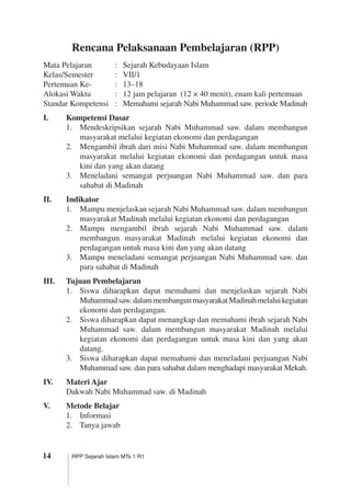 14 RPP Sejarah Islam MTs 1 R1
Rencana Pelaksanaan Pembelajaran (RPP)
Mata Pelajaran	 :	 Sejarah Kebudayaan Islam
Kelas/Semester	 :	 VII/1
Pertemuan Ke-	 :	 13–18
Alokasi Waktu	 :	 12 jam pelajaran (12 × 40 menit), enam kali pertemuan
Standar Kompetensi	 :	 Memahami sejarah Nabi Muhammad saw. periode Madinah
I.	 Kompetensi Dasar
1.	 Mendeskripsikan sejarah Nabi Muhammad saw. dalam membangun
masyarakat melalui kegiatan ekonomi dan perdagangan
2.	 Mengambil ibrah dari misi Nabi Muhammad saw. dalam membangun
masyarakat melalui kegiatan ekonomi dan perdagangan untuk masa
kini dan yang akan datang
3.	 Meneladani semangat perjuangan Nabi Muhammad saw. dan para
sahabat di Madinah
II.	 Indikator
1.	 Mampu menjelaskan sejarah Nabi Muhammad saw. dalam membangun
masyarakat Madinah melalui kegiatan ekonomi dan perdagangan
2.	 Mampu mengambil ibrah sejarah Nabi Muhammad saw. dalam
membangun masyarakat Madinah melalui kegiatan ekonomi dan
perdagangan untuk masa kini dan yang akan datang
3.	 Mampu meneladani semangat perjuangan Nabi Muhammad saw. dan
para sahabat di Madinah
III.	 Tujuan Pembelajaran
1.	 Siswa diharapkan dapat memahami dan menjelaskan sejarah Nabi
Muhammadsaw.dalammembangunmasyarakatMadinahmelaluikegiatan
ekonomi dan perdagangan.
2.	 Siswa diharapkan dapat menangkap dan memahami ibrah sejarah Nabi
Muhammad saw. dalam membangun masyarakat Madinah melalui
kegiatan ekonomi dan perdagangan untuk masa kini dan yang akan
datang.
3.	 Siswa diharapkan dapat memahami dan meneladani perjuangan Nabi
Muhammad saw. dan para sahabat dalam menghadapi masyarakat Mekah.
IV.	 Materi Ajar
Dakwah Nabi Muhammad saw. di Madinah
V.	 Metode Belajar
1.	 Informasi
2.	 Tanya jawab
 