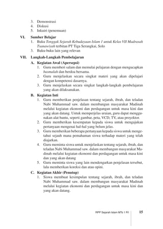 15RPP Sejarah Islam MTs 1 R1
3.	 Demonstrasi
4.	 Diskusi
5.	 Inkuiri (penemuan)
VI.	 Sumber Belajar
1.	 Buku Tonggak Sejarah Kebudayaan Islam 1 untuk Kelas VII Madrasah
Tsanawiyah terbitan PT Tiga Serangkai, Solo
3.	 Buku-buku lain yang relevan
VII.	 Langkah-Langkah Pembelajaran
A.	 Kegiatan Awal (Apersepsi)
1.	 Guru memberi salam dan memulai pelajaran dengan mengucapkan
basmalah dan berdoa bersama.
2.	 Guru menjelaskan secara singkat materi yang akan dipelajari
dengan kompetensi dasarnya.
3.	 Guru menjelaskan secara singkat langkah-langkah pembelajaran
yang akan dilaksanakan.
B.	 Kegiatan Inti
1.	 Guru memberikan penjelasan tentang sejarah, ibrah, dan teladan
Nabi Muhammad saw. dalam membangun masyarakat Madinah
melalui kegiatan ekonomi dan perdagangan untuk masa kini dan
yang akan datang. Untuk memperjelas uraian, guru dapat menggu­
nakan alat bantu, seperti gambar, peta, VCD, TV, atau proyektor.
2.	 Guru memberikan kesempatan kepada siswa untuk mengajukan
pertanyaan mengenai hal-hal yang belum jelas.
3.	 Guru memberikan beberapa pertanyaan kepada siswa untuk menge­
tahui sejauh mana pemahaman siswa terhadap materi yang telah
diajarkan.
4.	 Guru meminta siswa untuk menjelaskan tentang sejarah, ibrah, dan
teladan Nabi Muhammad saw. dalam membangun masyarakat Ma­
dinah melalui kegiatan ekonomi dan perdagangan untuk masa kini
dan yang akan datang
5.	 Guru meminta siswa yang lain mendengarkan penjelasan tersebut,
lalu memberikan koreksi dan atau opini.
C.	 Kegiatan Akhir (Penutup)
1.	 Siswa membuat kesimpulan tentang sejarah, ibrah, dan teladan
Nabi Muhammad saw. dalam membangun masyarakat Madinah
melalui kegiatan ekonomi dan perdagangan untuk masa kini dan
yang akan datang.
 