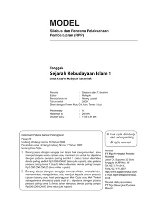 Penulis 	 :	 Darsono dan T. Ibrahim
Editor 	 :	 Rofiqoh
Penata letak isi 	 :	 Nining Lusiati
Tahun terbit 	 :	 2009
Diset dengan Power Mac G4, font: Times 10 pt
Preliminary	 : 	 iv
Halaman isi	 : 	 26 hlm.
Ukuran buku	 : 	 14,8 x 21 cm
Ketentuan Pidana Sanksi Pelanggaran
Pasal 72
Undang-Undang Nomor 19 Tahun 2002
Perubahan atas Undang-Undang Nomor 7 Tahun 1987
tentang Hak Cipta
1. 	 Barang siapa dengan sengaja dan tanpa hak mengumumkan atau
memperbanyak suatu ciptaan atau memberi izin untuk itu, dipidana
dengan pidana penjara paling sedikit 1 (satu) bulan dan/atau
denda paling sedikit Rp1.000.000,00 (satu juta rupiah), atau pidana
penjara paling lama 7 (tujuh) tahun dan/atau denda paling banyak
Rp5.000.000.000,00 (lima miliar rupiah).
2. 	 Barang siapa dengan sengaja menyerahkan, menyiarkan,
memamerkan, mengedarkan, atau menjual kepada umum sesuatu
ciptaan barang atau hasil pelanggaran Hak Cipta atau Hak Terkait
sebagaimana dimaksud pada ayat (1), dipidana dengan pidana
penjara paling lama 5 (lima) tahun dan/atau denda paling banyak
Rp500.000.000,00 (lima ratus juta rupiah).
© 	Hak cipta dilindungi
oleh undang-undang.
	 All rights reserved.
Penerbit
PT Tiga Serangkai Pustaka
Mandiri
Jalan Dr. Supomo 23 Solo
Anggota IKAPI No. 19
Tel. 0271-714344,
Faks. 0271-713607
http://www.tigaserangkai.com
e-mail: tspm@tigaserangkai.
co.id
Dicetak oleh percetakan
PT Tiga Serangkai Pustaka
Mandiri
MODEL
Silabus dan Rencana Pelaksanaan
Pembelajaran (RPP)
untuk Kelas VII Madrasah Tsanawiyah
Tonggak
Sejarah Kebudayaan Islam 1
 