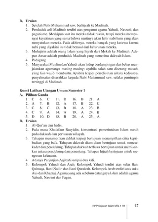 17RPP Sejarah Islam MTs 1 R1
B.	 Uraian
1.	 Setelah Nabi Muhammad saw. berhijrah ke Madinah.
2.	 Penduduk asli Madinah terdiri atas penganut agama Yahudi, Nasrani, dan
paganisme. Meskipun saat itu mereka tidak rukun, tetapi mereka mempu­
nyai keyakinan yang sama bahwa nantinya akan lahir nabi baru yang akan
menyatukan mereka. Pada akhirnya, mereka banyak yang kecewa karena
nabi yang diyakini itu tidak berasal dari keturunan mereka.
3.	 Muhajirin adalah orang Islam yang hijrah dari Mekah ke Madinah. Ada­
pun Ansar adalah penduduk Madinah yang menerima dakwah Islam.
4.	 Pedagang
5.	 Masyarakat Muslim danYahudi akan hidup berdampingan dan bebas men­
jalankan agamanya masing-masing; apabila salah satu diserang musuh,
yang lain wajib membantu. Apabila terjadi perselisihan antara keduanya,
penyelesaian diserahkan kepada Nabi Muhammad saw. selaku pemimpin
tertinggi di Madinah.
Kunci Latihan Ulangan Umum Semester I
A.	 Pilihan Ganda
1.	 C	 6.	 C	 11.	 D	 16.	 B	 21.	 A
2.	 A	 7.	 B	 12.	 A	 17.	 B	 22.	 C
3.	 C	 8.	 C	 13.	 B	 18.	 A	 23.	 B
4.	 C	 9.	 A	 14.	 A	 19.	 A	 24.	 B
5.	 D	 10.	 D	 15.	 B	 20.	 A	 25.	 A
B.	 Uraian
1.	 Al-Qur’an dan hadis.
2.	 Pada masa Khulafaur Rasyidin, konsentrasi pemerintahan Islam masih
pada dakwah dan perluasan wilayah.
3.	 Tahapan menampilkan akhlak terpuji bertujuan menampilkan citra kepri­
badian yang baik. Tahapan dakwah diam-diam bertujuan untuk mencari
kader dan pendukung. Tahapan dakwah terbuka bertujuan untuk memisah­
kan antara pendukung dan penentang. Tahapan hijrah bertujuan untuk me­
nyusun kekuatan.
4.	 Adanya Perjanjian Aqabah sampai dua kali.
5.	 Kelompok Yahudi dan Arab. Kelompok Yahudi terdiri atas suku Bani
­Qainuqa, Bani Nadir, dan Bani Quraizah. Kelompok Arab terdiri atas suku
Aus dan Khazraj.Agama yang ada sebelum datangnya Islam adalah ­agama
Yahudi, Nasrani dan Pagan.
 