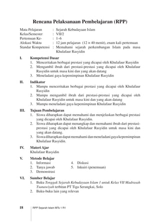 18 RPP Sejarah Islam MTs 1 R1
Rencana Pelaksanaan Pembelajaran (RPP)
Mata Pelajaran	 :	 Sejarah Kebudayaan Islam
Kelas/Semester	 :	 VII/2
Pertemuan Ke-	 :	 1–6
Alokasi Waktu	 :	 12 jam pelajaran (12 × 40 menit), enam kali pertemuan
Standar Kompetensi	 :	 Memahami sejarah perkembangan Islam pada masa
Khulafaur Rasyidin
I.	 Kompetensi Dasar
1.	 Menceritakan berbagai prestasi yang dicapai oleh Khulafaur Rasyidin
2.	 Mengambil ibrah dari prestasi-prestasi yang dicapai oleh Khulafaur
Rasyidin untuk masa kini dan yang akan datang
3.	 Meneladani gaya kepemimpinan Khulafaur Rasyidin
II.	 Indikator
1.	 Mampu menceritakan berbagai prestasi yang dicapai oleh Khulafaur
Rasyidin
2.	 Mampu mengambil ibrah dari prestasi-prestasi yang dicapai oleh
Khulafaur Rasyidin untuk masa kini dan yang akan datang
3.	 Mampu meneladani gaya kepemimpinan Khulafaur Rasyidin
III.	 Tujuan Pembelajaran
1.	 Siswa diharapkan dapat memahami dan menjelaskan berbagai prestasi
yang dicapai oleh Khulafaur Rasyidin.
2.	 Siswa diharapkan dapat menangkap dan memahami ibrah dari prestasi-
prestasi yang dicapai oleh Khulafaur Rasyidin untuk masa kini dan
yang akan datang.
3.	 Siswadiharapkandapatmemahamidanmeneladanigayakepemimpinan
Khulafaur Rasyidin.
IV.	 Materi Ajar
Khulafaur Rasyidin
V.	 Metode Belajar
1.	 Informasi	 4.	 Diskusi
2.	 Tanya jawab	 5.	 Inkuiri (penemuan)
3.	 Demonstrasi
VI.	 Sumber Belajar
1.	 Buku Tonggak Sejarah Kebudayaan Islam 1 untuk Kelas VII Madrasah
Tsanawiyah terbitan PT Tiga Serangkai, Solo
2.	 Buku-buku lain yang relevan
 