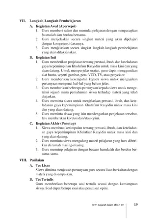 19RPP Sejarah Islam MTs 1 R1
VII.	 Langkah-Langkah Pembelajaran
A.	 Kegiatan Awal (Apersepsi)
1.	 Guru memberi salam dan memulai pelajaran dengan mengucapkan
basmalah dan berdoa bersama.
2.	 Guru menjelaskan secara singkat materi yang akan dipelajari
dengan kompetensi dasarnya.
3.	 Guru menjelaskan secara singkat langkah-langkah pembelajaran
yang akan dilaksanakan.
B.	 Kegiatan Inti
1.	 Guru memberikan penjelasan tentang prestasi, ibrah, dan keteladan­an
gaya kepemimpinan Khulafaur Rasyidin untuk masa kini dan yang
akan datang. Untuk memperjelas uraian, guru dapat menggu­nakan
alat bantu, seperti gambar, peta, VCD, TV, atau proyektor.
2.	 Guru memberikan kesempatan kepada siswa untuk mengajukan
pertanyaan mengenai hal-hal yang belum jelas.
3.	 Guru memberikan beberapa pertanyaan kepada siswa untuk menge­
tahui sejauh mana pemahaman siswa terhadap materi yang telah
diajarkan.
4.	 Guru meminta siswa untuk menjelaskan prestasi, ibrah, dan kete­
ladanan gaya kepemimpinan Khulafaur Rasyidin untuk masa kini
dan yang akan datang.
5.	 Guru meminta siswa yang lain mendengarkan penjelasan tersebut,
lalu memberikan koreksi dan/atau opini.
C.	 Kegiatan Akhir (Penutup)
1.	 Siswa membuat kesimpulan tentang prestasi, ibrah, dan keteladan­
an gaya kepemimpinan Khulafaur Rasyidin untuk masa kini dan
yang akan datang.
2.	 Guru meminta siswa mengulang materi pelajaran yang baru diberi­
kan di rumah masing-masing.
3.	 Guru menutup pelajaran dengan bacaan hamdalah dan berdoa ber­
sama-sama.
VIII.	 Penilaian
A.	 Tes Lisan
	 Siswa diminta menjawab pertanyaan guru secara lisan berkaitan dengan
materi yang disampaikan.
B.	 Tes Tertulis
	 Guru memberikan beberapa soal tertulis sesuai dengan kemampuan
siswa. Soal dapat berupa esai atau penulisan opini.
 