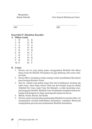 20 RPP Sejarah Islam MTs 1 R1
		 ................, ...........................		
	 Mengetahui,
	 Kepala Sekolah	 Guru Sejarah Kebudayaan Islam
	 ......................................	 .......................................	
	 NIP.	 NIP.
	
Kunci Bab IV (Khulafaur Rasyidin)
A.	 Pilihan Ganda
1.	 D	 11.	 B
2.	 B	 12.	 B
3.	 A	 13.	 A
4.	 B	 14.	 B
5.	 B	 15.	 D
6.	 B	 16.	 C
7.	 B	 17.	 C
8.	 B	 18.	 B
9.	 B	 19.	 C
10.	 C	 20.	 C
B.	 Uraian
1.	 Karena saat itu yang paling pantas menggantikan Khalifah Abu Bakar
­hanya Umar bin Khattab. Penunjukan itu juga didukung oleh semua saha­
bat Nabi.
2.	 Karena Mesir merupakan tempat strategis untuk menaklukkan Byzantium
pusat kerajaan Romawi Timur.
3.	 Saat itu, sahabat yang paling tinggi ilmu dan kesalehannya memang ada
tujuh orang. Akan tetapi, karena salah satu dari ketujuh orang itu adalah
Abdullah bin Umar (anak Umar bin Khattab), ia tidak dicalonkan men­
jadi pengganti khalifah. Khalifah Umar bin Khattab mengkhawatirkan hu­
bungan kekeluargaan itu dapat memengaruhi keputusan dewan.
4.	 Mekah, Suriah, Basrah, dan Kufah
5.	 Prioritas untuk menyelesaikan pembunuhan Khalifah Usman binAffan.Ali
menginginkan masalah kekhalifahan diutamakan, sedangkan ­Muawiyah
menginginkan penyelesaian pembunuhan Khalifah diutamakan.
 