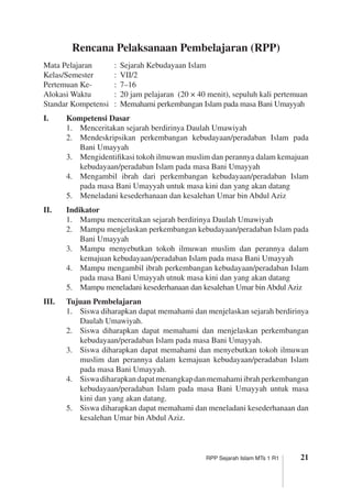 21RPP Sejarah Islam MTs 1 R1
Rencana Pelaksanaan Pembelajaran (RPP)
Mata Pelajaran	 :	 Sejarah Kebudayaan Islam
Kelas/Semester	 :	 VII/2
Pertemuan Ke-	 :	 7–16
Alokasi Waktu	 :	 20 jam pelajaran (20 × 40 menit), sepuluh kali pertemuan
Standar Kompetensi	 :	 Memahami perkembangan Islam pada masa Bani Umayyah
I.	 Kompetensi Dasar
1.	 Menceritakan sejarah berdirinya Daulah Umawiyah
2.	 Mendeskripsikan perkembangan kebudayaan/peradaban Islam pada
Bani Umayyah
3.	 Mengidentifikasi tokoh ilmuwan muslim dan perannya dalam kemajuan
kebudayaan/peradaban Islam pada masa Bani Umayyah
4.	 Mengambil ibrah dari perkembangan kebudayaan/peradaban Islam
pada masa Bani Umayyah untuk masa kini dan yang akan datang
5.	 Meneladani kesederhanaan dan kesalehan Umar bin Abdul Aziz
II.	 Indikator
1.	 Mampu menceritakan sejarah berdirinya Daulah Umawiyah
2.	 Mampu menjelaskan perkembangan kebudayaan/peradaban Islam pada
Bani Umayyah
3.	 Mampu menyebutkan tokoh ilmuwan muslim dan perannya dalam
kemajuan kebudayaan/peradaban Islam pada masa Bani Umayyah
4.	 Mampu mengambil ibrah perkembangan kebudayaan/peradaban Islam
pada masa Bani Umayyah utnuk masa kini dan yang akan datang
5.	 Mampu meneladani kesederhanaan dan kesalehan Umar bin Abdul Aziz
III.	 Tujuan Pembelajaran
1.	 Siswa diharapkan dapat memahami dan menjelaskan sejarah berdirinya
Daulah Umawiyah.
2. 	 Siswa diharapkan dapat memahami dan menjelaskan perkembangan
kebudayaan/peradaban Islam pada masa Bani Umayyah.
3.	 Siswa diharapkan dapat memahami dan menyebutkan tokoh ilmuwan
muslim dan perannya dalam kemajuan kebudayaan/peradaban Islam
pada masa Bani Umayyah.
4.	 Siswadiharapkandapatmenangkapdanmemahamiibrahperkembangan
kebudayaan/peradaban Islam pada masa Bani Umayyah untuk masa
kini dan yang akan datang.
5.	 Siswa diharapkan dapat memahami dan meneladani kesederhanaan dan
kesalehan Umar bin Abdul Aziz.
 