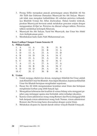 24 RPP Sejarah Islam MTs 1 R1
3.	 Perang Siffin merupakan puncak pertentangan antara Khalifah Ali bin
Abi Talib dan Gubernur Damaskus Muawiyah bin Abi Sufyan. Muawi­
yah tidak mau mengakui kekhalifahan Ali sebelum peristiwa terbunuh­
nya Khalifah Usman bin Affan diselesaikan. Dalam kondisi terdesak,
pasukan ­Muawiyyah bersiasat untuk melakukan gencatan senjata dengan
mengguna­kan Al-Qur’an. Peristiwa itu dikenal sebagai tahkim. Peristiwa
tahkim melahirkan kelompok Khawarij.
4.	 Muawiyah bin Abi Sufyan, Yazid bin Muawiyah, dan Umar bin Abdul
Aziz (kebijaksanaan guru).
5.	 Membukukan hadis-hadis Nabi Muhammmad saw.
Kunci Latihan Ulangan Umum Semester II
A.	 Pilihan Ganda
1.	 A	 11.	 A	 21.	 B	 31.	 B
2.	 B	 12.	 C	 22.	 B	 32.	 A
3.	 D	 13.	 A	 23.	 A	 33.	 D
4.	 B	 14.	 D	 24.	 A	 34.	 C
5.	 B	 15.	 A	 25.	 A	 35.	 A
6.	 C	 16.	 C	 26.	 C	 36.	 C
7.	 A	 17.	 A	 27.	 A	 37.	 A
8.	 B	 18.	 B	 28.	 A	 38.	 C
9.	 D	 19.	 D	 29.	 A	 39.	 A
10.	 C	 20.	 C	 30.	 B	 40.	 A
B.	 Uraian
1.	 Untuk menjaga objektivitas dewan, mengingat Abdullah bin Umar ­adalah
anak Khalifah Umar bin Khattab.Atau dapat dikatakan, keputusan ­Khalifah
Umar bin Khattab bertujuan menghindari nepotisme.
2.	 Hasan bin Ali lebih mengutamakan keutuhan umat Islam dan bertujuan
menghindari korban yang lebih banyak lagi.
3.	 Menegakkan kebenaran dan keadilan di semua bidang serta mengganti pe­
jabat yang melanggar agama atau bertindak zalim terhadap rakyatnya.
4.	 Karena sistem administrasi orang-orang Romawi dan Persia dianggap ­lebih
baik daripada sistem administrasi orang Arab. Namun, sistem adminis­trasi
Romawi dan Persia tetap harus disesuaikan dengan syariat Islam.
5.	 Melakukan ekspansi ke daerah-daerah sekitar wilayah Daulah Umayyah.
	
 