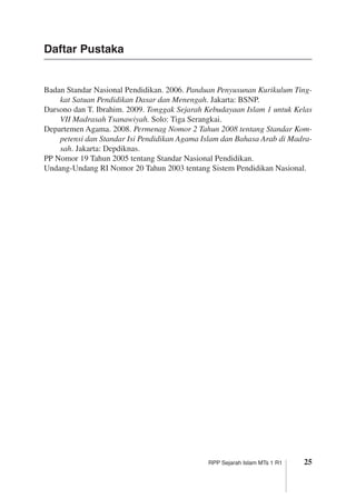 25RPP Sejarah Islam MTs 1 R1
Badan Standar Nasional Pendidikan. 2006. Panduan Penyusunan Kurikulum Ting-
kat Satuan Pendidikan Dasar dan Menengah. Jakarta: BSNP.
Darsono dan T. Ibrahim. 2009. Tonggak Sejarah Kebudayaan Islam 1 untuk Kelas
VII Madrasah Tsanawiyah. Solo: Tiga Serangkai.
Departemen Agama. 2008. Permenag Nomor 2 Tahun 2008 tentang Standar Kom-
petensi dan Standar Isi Pendidikan Agama Islam dan Bahasa Arab di Madra-
sah. Jakarta: Depdiknas.
PP Nomor 19 Tahun 2005 tentang Standar Nasional Pendidikan.
Undang-Undang RI Nomor 20 Tahun 2003 tentang Sistem Pendidikan Nasional.
Daftar Pustaka
 