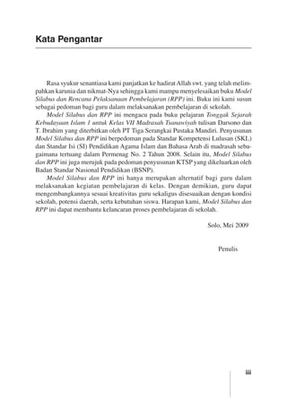 iii
Kata Pengantar
Rasa syukur senantiasa kami panjatkan ke hadiratAllah swt. yang telah melim-
pahkan karunia dan nikmat-Nya sehingga kami mampu menyelesaikan buku Model
Silabus dan Rencana Pelaksanaan Pembelajaran (RPP) ini. Buku ini kami susun
sebagai pedoman bagi guru dalam melaksanakan pembelajaran di sekolah.
Model Silabus dan RPP ini mengacu pada buku pelajaran Tonggak Sejarah
Kebudayaan Islam 1 untuk Kelas VII Madrasah Tsanawiyah tulisan Darsono dan
T. Ibrahim yang diterbitkan oleh PT Tiga Serangkai Pustaka Mandiri. Penyusunan
Model Silabus dan RPP ini berpedoman pada Standar Kompetensi Lulusan (SKL)
dan Standar Isi (SI) Pendidikan Agama Islam dan Bahasa Arab di madrasah seba-
gaimana tertuang dalam Permenag No. 2 Tahun 2008. Selain itu, Model Silabus
dan RPP ini juga merujuk pada pedoman penyusunan KTSP yang dikeluarkan oleh
Badan Standar Nasional Pendidikan (BSNP).
Model Silabus dan RPP ini hanya merupakan alternatif bagi guru dalam
melaksanakan kegiatan pembelajaran di kelas. Dengan demikian, guru dapat
mengembangkannya sesuai kreativitas guru sekaligus disesuaikan dengan kondisi
sekolah, potensi daerah, serta kebutuhan siswa. Harapan kami, Model Silabus dan
RPP ini dapat membantu kelancaran proses pembelajaran di sekolah.
	 Solo, Mei 2009
	 Penulis
 